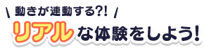 動きが連動する！？リアルな体験をしよう！