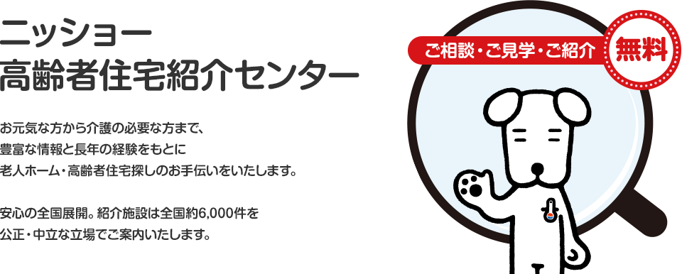 ニッショー高齢者住宅紹介センターお元気な方から介護の必要な方まで、豊富な情報と長年の経験をもとに老人ホーム・高齢者住宅探しのお手伝いをいたします。安心の全国展開。紹介施設は全国約6,000件を公正・中立な立場でご案内いたします。