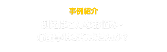 事例紹介 例えばこんなお悩み・心配事はありませんか？