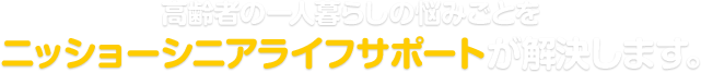 [4:21:59 PM] ch? tram: 高齢者の一人暮らしの悩みごとをニッショーシニアライフサポートが解決します。