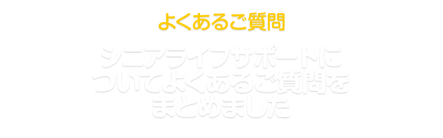 よくあるご質問 シニアライフサポートについて、よくあるご質問をまとめました