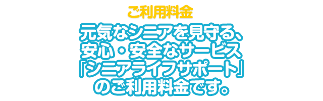 ご利用料金 元気なシニアを見守る、安心・安全なサービス「シニアライフサポート」 のご利用料金です。