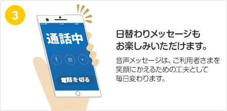 日替わりメッセージもお楽しみいただけます。音声メッセージは、ご利用者さまを笑顔にかえるための工夫として毎日変わります。