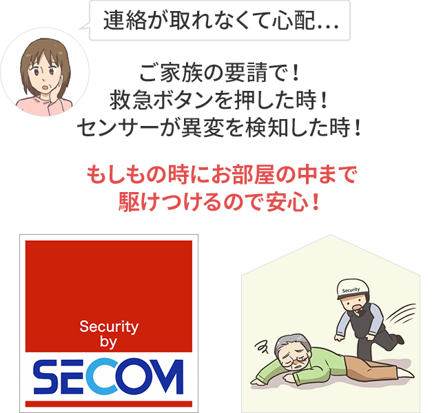 連絡が取れなくて心配…ご家族の要請で！救急ボタンを押した時！センサーが異変を検知した時！もしもの時にお部屋の中まで駆けつけるので安心！