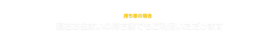 持ち家でご利用の場合 現在お住まいの持ち家でもご利用いただけます