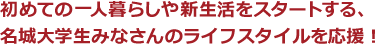 初めての一人暮らしや新生活をスタートする、名城大学生みなさんのライフスタイルを応援！